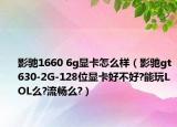 影馳1660 6g顯卡怎么樣（影馳gt630-2G-128位顯卡好不好?能玩LOL么?流暢么?）