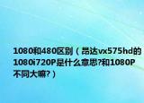 1080和480區(qū)別（昂達(dá)vx575hd的1080i720P是什么意思?和1080P不同大嘛?）