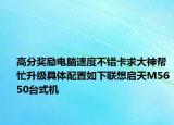 高分獎勵電腦速度不錯卡求大神幫忙升級具體配置如下聯(lián)想啟天M5650臺式機