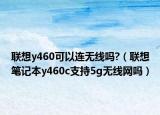 聯(lián)想y460可以連無線嗎?（聯(lián)想筆記本y460c支持5g無線網(wǎng)嗎）