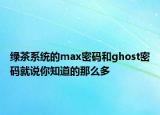 綠茶系統(tǒng)的max密碼和ghost密碼就說你知道的那么多