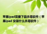 蘋果ipad需要下載殺毒軟件（蘋果ipad 安裝什么殺毒軟件）