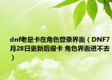 dnf老是卡在角色登錄界面（DNF7月28日更新后很卡 角色界面進(jìn)不去）