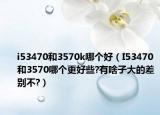 i53470和3570k哪個(gè)好（I53470和3570哪個(gè)更好些?有啥子大的差別不?）