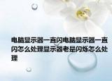 電腦顯示器一直閃電腦顯示器一直閃怎么處理顯示器老是閃爍怎么處理