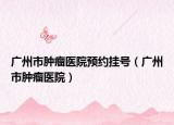 廣州市腫瘤醫(yī)院預(yù)約掛號(hào)（廣州市腫瘤醫(yī)院）