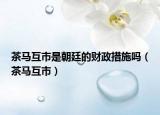 茶馬互市是朝廷的財政措施嗎（茶馬互市）