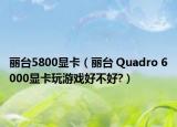 麗臺(tái)5800顯卡（麗臺(tái) Quadro 6000顯卡玩游戲好不好?）