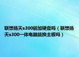 聯(lián)想揚(yáng)天s300能加硬盤嗎（聯(lián)想揚(yáng)天s300一體電腦能換主板嗎）