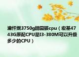 瀹忓熀3750g鍗囩駭cpu（宏基4743G原配CPU是I3-380M可以升級多少的CPU）