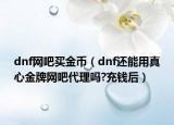 dnf網(wǎng)吧買金幣（dnf還能用真心金牌網(wǎng)吧代理嗎?充錢后）