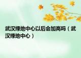 武漢綠地中心以后會(huì)加高嗎（武漢綠地中心）