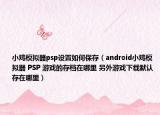 小雞模擬器psp設(shè)置如何保存（android小雞模擬器 PSP 游戲的存檔在哪里 另外游戲下載默認(rèn)存在哪里）