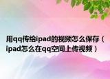 用qq傳給ipad的視頻怎么保存（ipad怎么在qq空間上傳視頻）