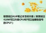 聯(lián)想旭日410l筆記本怎樣升級（聯(lián)想旭日410M可以升級CPU嗎?可以加哪些型號的CPU?）