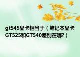 gt545顯卡相當(dāng)于（筆記本顯卡GT525和GT540差別在哪?）