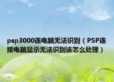 psp3000連電腦無法識(shí)別（PSP連接電腦顯示無法識(shí)別該怎么處理）