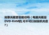 刻錄光驅(qū)要裝驅(qū)動嗎（電腦光驅(qū)是DVD-RAM的,可不可以刻裝機(jī)光盤?）