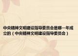 中央精神文明建設指導委員會是哪一年成立的（中央精神文明建設指導委員會）