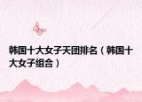 韓國(guó)十大女子天團(tuán)排名（韓國(guó)十大女子組合）