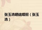 張玉浩曬結(jié)婚照（張玉浩）