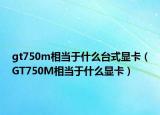 gt750m相當(dāng)于什么臺式顯卡（GT750M相當(dāng)于什么顯卡）