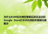 為什么9100玩女神控更新后卻無法訪問Google  Store打不開任何軟件更新閃退解決