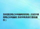 怎樣激活筆記本電腦電池充電（在初次使用筆記本電腦時(shí),怎樣對電池進(jìn)行激活操作）