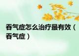 吞氣癥怎么治療最有效（吞氣癥）