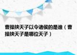 曹操挾天子以令諸侯的是誰（曹操挾天子是哪位天子）