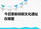今日更新仰韶文化遺址在哪里