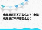 電視黑屏打不開怎么辦?（電視機黑屏打不開要怎么辦）