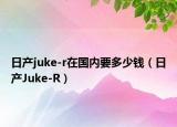 日產(chǎn)juke-r在國(guó)內(nèi)要多少錢（日產(chǎn)Juke-R）