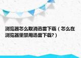 瀏覽器怎么取消迅雷下載（怎么在瀏覽器里禁用迅雷下載?）