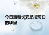 今日更新長安是指現(xiàn)在的哪里