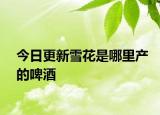 今日更新雪花是哪里產(chǎn)的啤酒