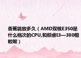 香蕉能放多久（AMD雙核E350是什么檔次的CPU,和酷睿I3—380相較呢）