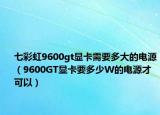 七彩虹9600gt顯卡需要多大的電源（9600GT顯卡要多少W的電源才可以）