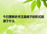 今日更新史書玉篇帽子的形式起源于什么