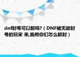 dnf封號可以解嗎?（DNF被無故封號的玩家 來,我教你們怎么解封）