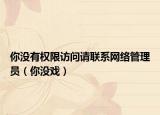 你沒有權(quán)限訪問請聯(lián)系網(wǎng)絡(luò)管理員（你沒戲）