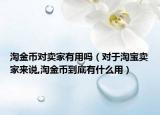 淘金幣對賣家有用嗎（對于淘寶賣家來說,淘金幣到底有什么用）