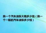 換一個汽車油泵大概多少錢（換一個一般的汽車油泵多少錢）