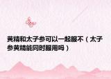 黃精和太子參可以一起服不（太子參黃精能同時(shí)服用嗎）