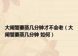 大閘蟹要蒸幾分鐘才不會(huì)老（大閘蟹要蒸幾分鐘 如何）