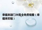 幸福來敲門36集全免費觀看（幸福來歡唱）