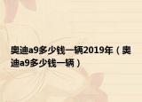 奧迪a9多少錢一輛2019年（奧迪a9多少錢一輛）
