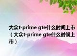 大眾t-prime gte什么時間上市（大眾t-prime gte什么時候上市）