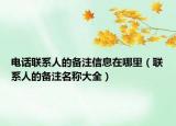 電話聯(lián)系人的備注信息在哪里（聯(lián)系人的備注名稱大全）