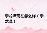 李龍澤現(xiàn)在怎么樣（李龍澤）